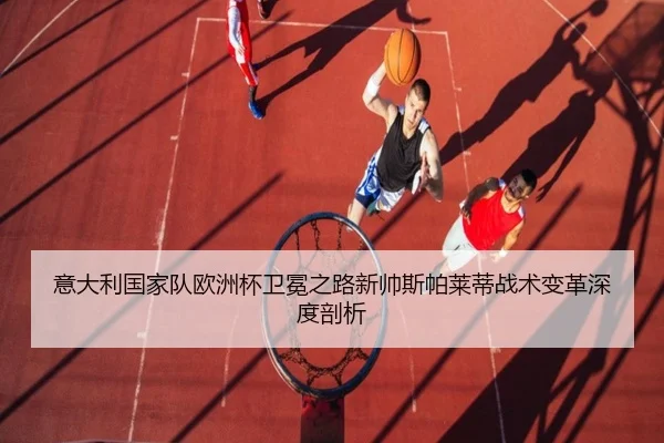 意大利国家队欧洲杯卫冕之路新帅斯帕莱蒂战术变革深度剖析