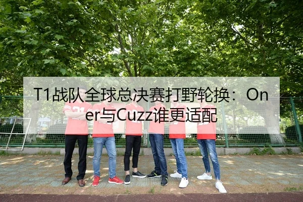 T1战队全球总决赛打野轮换：Oner与Cuzz谁更适配